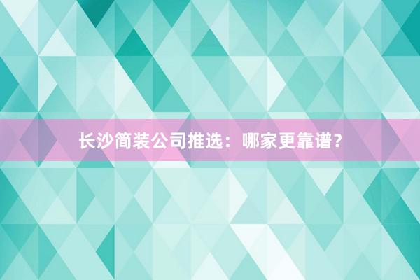 长沙简装公司推选：哪家更靠谱？
