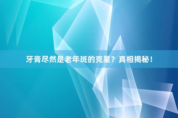 牙膏尽然是老年斑的克星？真相揭秘！