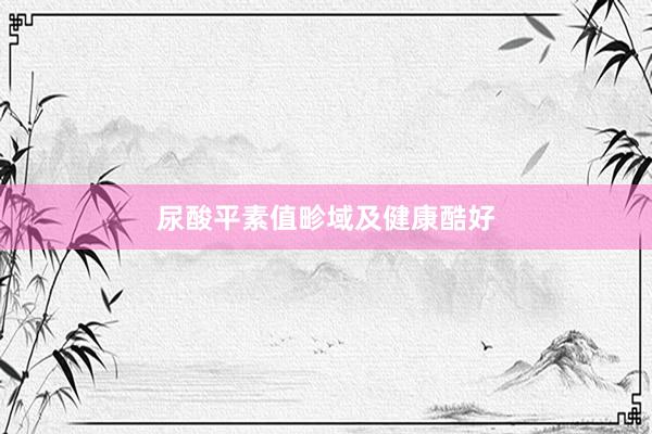 尿酸平素值畛域及健康酷好