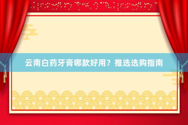 云南白药牙膏哪款好用？推选选购指南