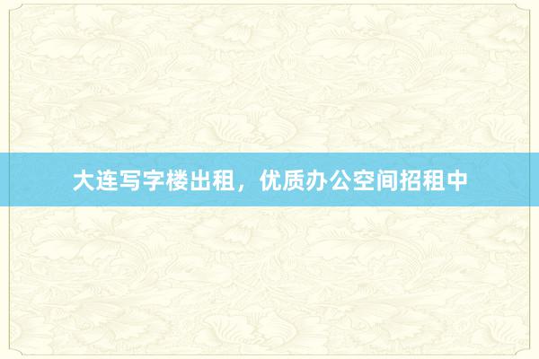 大连写字楼出租,优质办公空间招租中