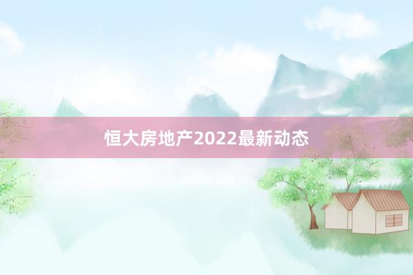 恒大房地产2022最新动态