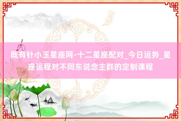 既有针小玉星座网-十二星座配对_今日运势_星座运程对不同东说念主群的定制课程